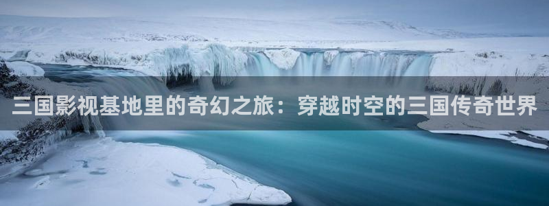 yy4480电视剧免费观看：三国影视基地里的奇幻之旅：穿越时空的三国传奇世界